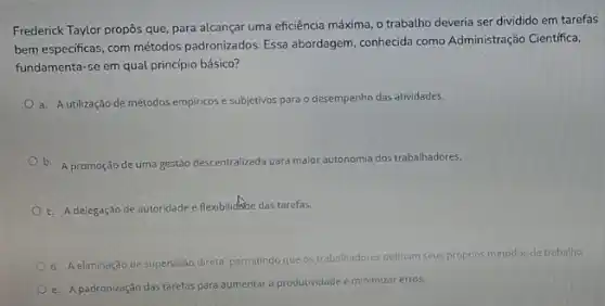 Frederick Taylor propôs que para alcançar uma eficiência máxima, o trabalho deveria ser dividido em tarefas
bem especificas, com métodos padronizados. Essa abordagem conhecida como Administração Cientifica,
fundamenta-se em qual princípio básico?
a. Autilização de métodos empiricos e subjetivos para o desempenho das atividades.
b. A promoção de uma gestão descentralizada para maior aut
mia dos trabalhadores. autonomia
c. Adelegação de autoridade e flexibilidide das tarefas.
d. A eliminação de supervisão direta, permitindo que os trabalhadores definam seus proprios métodos de trabalho
e. Apadronzação das tarefos para aumentar a produtividade e minimizar erros.