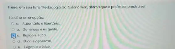 Freire, em seu livro "Pedagogia da Autonomia", afirma que o professor precisa ser:
Escolha uma opção:
a. Autoritário e libertário
b. Generoso e exigente
c. Rígido e ético.
d. Ético e generoso
e. Exigente eético.