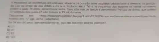 A frequencia de ocomència dos eclipses depende da posição entre os planos orbitais lunar e terrestre da posiçǎo
de Lue ao longo de sua orbita e da sua distância até a Terra. A sequência dos eclipses se rapete na mesma
ordern a cada 18 anos, aproximadamente Esse intervalo de tempo é denominado Periodo de Sarcs, que contem
70 eclpses dos quais 41 são solares e 29 sào lunares.
Disponivel em chttp://fisicafrankeinstein blogspot.com/2014/03/com -que-frequencia-ccome eclicses.himi>
Acesso em: 17 ago 2018. (adaptado)
De 54 em 54 anos, aproxima quantos eclipses solares ocorrem?
A) 21
B) 41
C) 82
D) 123