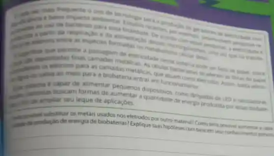 frequente o uso de tecriologia para a productio de geradores clin
ambiental Esturtos com
so use de para essa De acordo com ensas a eletricidade e
partir da respiração e da alimentacio desses microrganismos, uma vez qua hà
entre as especies no metabolismo celular defes.
permite a passagem de eletricidade nesse Mitema pode ser feita de papel, sobre
finas camadas metallicas. As células bacterianas se aderem as fibras do papel
meio para a biobateria entrar em funcionamen eletrodos Assim, basta adicio-
capaz de alimentar pequenos
buscam formas de aumentar a quantidade de energia produzida por essas biobate.
seu leque de aplicaçōes.
dispositivos, como làmpadas de LED =calculadoras.
makel substituir os metais usados nos eletrodos por outro material? Como seria possivel aumentar a capa
de energia de biobaterias? Explique suas hipóteses com base em seus conhecimentos prévios
__