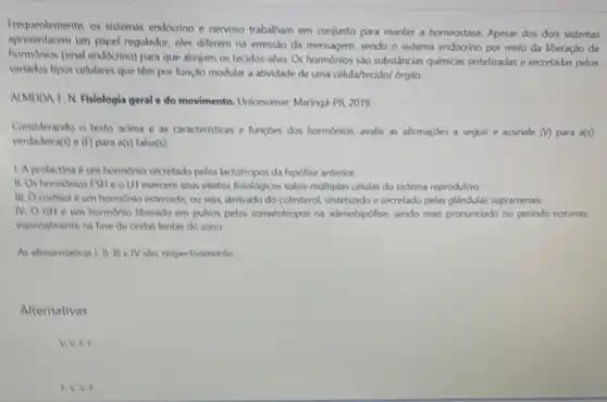 Frequentements, os sistemas endocino e nervoso trabalham em conjunto para manter a homeostase. Apesar dos dois sistemas
apresentarem um papel regulador, eles diferem na emissao da mensagem, sendo o sistema endócrino por meio da liberaçǎo de
hormonios (sinal endocrino) para que atinjam os tecidos -alvo. Os hormonios sdo substincias quimicas sintetizadas e secretadas pelos
variados tipos celulares que têm por lunçdo modular a atividade de uma célula/tecido/ órg30.
ALMEIDA KN. Fisiologia geral e do movimento Unicesumar: Marings PR2019.
Considerando o texto adima e as caracteristicas e functies dos hormonios, avalie as afirmaçdes a seguir e assinale (v) para a(s)
verdadeira(s) e(f) para a(s)falsa(s):
1. A prolactina d um hormonio secretado pelos lactotropos da hipofise anterior.
11. Os hormonios FSH e o H exercem seus efeitos fisioldgicos sobre multiplas células do sistema reprodutivo
III. Ocortisol 6 um hormonio esterolide, ou seja, derivado do colesterol sintetizado e secretado pelas glandulas suprarrenais
IV. OGH um hormonio liberado em pulsos pelos somatotropos na adenchipofise, sendo mais pronunciado no periodo noturno,
especialmente na fase de ondas lentas do sono
As alimarmativas I, II, III e IV sao, respectivamente:
Alternativas