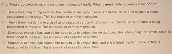 After Frida stops exércising , she continues to breathe heavily. What is most likely occurring in her body?
Heavy breathing during exercise has produced an oxygen surplus in her muscles . This oxygen is being
transported to her lungs This is a result of aerobic respiration.
Heavy breathing during exercise has produced a carbon dioxide surplus in her muscles. Lactate is being
transported to her liver.This is a result of aerobic respiration.
Strenuous exercise has caused her body to be in carbon dioxide debt and she is breathing hard while lactate is
transported to the liver.This is a result of anaerobic respiration.
Strenuous exercise has caused her body to be in oxygen debt, and she is breathing hard while lactate is
transported to the liver.This is a result of anaerobic respiration.