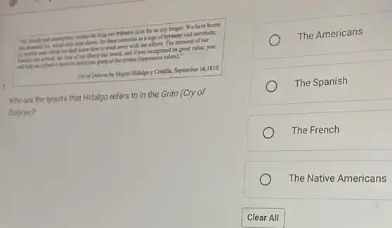 "My friends and countryes.neither the king nor tributes exist for us any longer. We have borne
only salts slower, for three centuries as a sign of tyranny and servitude,
[e] temble stain which we thall know how to wash away with our efforts. The moment of our
hour of our liberty has mick; and if you recognized its great value, you
will help me defind is from the ambitious grap of the tyrants [oppressive rulers]."
Cry of Dolorer by Miguel Hidalgo y Costilla, September 16,1810
1.
Who are the tyrants that Hidalgo refers to in the Grito (Cry of
Dolores)?
The Americans
The Spanish
The French
The Native Americans