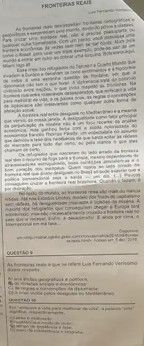 FRONTEIRAS REAIS
Luis Fernando Verissim
As frontoires reals desrespellam frontingles cartográficas e
geopoliticas e serpenteiam geopolities.sma fronteira real, não preciso passaporte ou
qualquer outra formalidade. Com passo
economica, as vezes semperse dar conta. Num pais
como o Brasil, para usar um triste exemplo, pode-se sair de um
mundo e entrar em outro ao dobrar uma esquina. Botswana aqui,
Miami logo ali.
crise dos refugiados do Terceiro e Quarto Mundo que
invadem a Europa e os bons sentimentos e a hipocrisia
é uma estranha questão de fronteira, em
diplomacia não tem 0 que fazer. A diplomacia trata do convívio
entre nações, 0 que às fronteiras. Na
fronteira real entre miseráveis desesperados, que arriscama vida
para melhorar de vida e os paises ricos, as regras e convençōes
da diplomacia são irrelevantes como qualquer outra forma de
afetação social.
A fronteira real entre desiguais no Mediterrâneo é a mesma
que vemos da nossa desigualdade como fator principal
da perpetuação da miséria nào é um foco recente da
mas ganhou força com a súbita notoriedade do
economista francés Thomas Piketty um especialista no assunto
que demoliu a tese dos neoliberais de que basta soltar as rédeas
do mercado para tudo dar certo, ou pelo menos o que eles
chamam de certo.
Os refugiados que nasceram do lado errado da fronteira
real têm o recurso da fuga para a Europa, mesmo dependendo de
atravessadores escrupulosos, boas condiçoes atmosféricas 8
dos europeus. Quem nasce no da
fronteira real que divide desiguais no Brasil só pode esperar que a
convencional seja a saida -um dia. (...) Poucos
conseguem cruzar a fronteira real brasileira. Quando o fazem, é
por distração.
No resto do mundo as fronteiras reais são mais ou menos
nitidas. Até nos Estados Unidos, modelo dos frutos do capitalismo
sem rédeas, há desigualdade crescente e bolsões de miséria. A
maioria dos refugiados que conseguirem chegar à Europa terá
sobrevivido, mas não necesse cruzado a fronteira real no
receber. Enfim, é desanimador E ainda por cima . o
Internacional em má fase __
Disponivel
em:-chttp://noblat.oglobo,globo.com/cronica s/noticia/2015/09/fronteir
as-reais.html>, Acesso em 5 dez. 2019.
QUESTÃO 9
As fronteiras reais a que se refere Luis Fernando Verissimo
dizem respeito
A) aos limites geográficos e políticos.
As divisôes socials o economicas.
C) às regras e convençó os da diplomacia.
D) à crise vivida pelos desiguais no Mediterráneo.
QUESTÃO 10
Em "arriscam a vida para melhorar de vida , a palavra "vida"
significa, respectivamente,
A) alma e motivação
B) existôncia e modo do viver.
Q) tempo de existência o faso.
D) melo de subsistôncia e biografia.