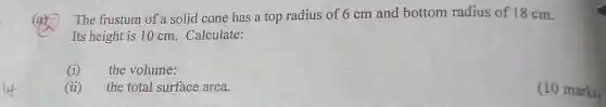 The frustum of a solid cone has a top radius of 6 cm and bottom radius of 18 cm.
Its height is 10 cm. Calculate:
(i)
the volume:
(ii)
the total surface area.
(10 marks)