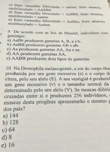 fruto vermelho biloculado=aammuutiooulado=AAMM fruto amarelo
d)fruto vermellob biloculado=AaMM; fruto amarelo multiloculado=aamm
e)frutovermelhobulacolado=AaMm;fruto amarelomoltiloculado=Aamm
9 De acordo com as leis de Mendel , indivíduos com
genótipo:
a) AaBb produzem gametas A, B, a e b.
b) AaBB produzem gametas AB e aB.
c) Aa produzem gametas AA, Aa e aa.
d) AA produzem gametas AA.
e) AABB produzem dois tipos de gametas.
10 Na Drosophila melanogaster, a cor do corpo éba
produzida por um gene recessivo (e) e o corpo de
cinza, pelo seu alelo (E) . A asa vestigial é produzid
um gene recessivo (V) e o tamanho normal da
determinado pelo seu alelo (V) . Se moscas difbric
cruzadas entre si e produzem 256 indivíduos,
moscas desta progenie apresentarão o mesmo
dos pais?
a) 144
b) 128
c) 64
d) 8
e)16