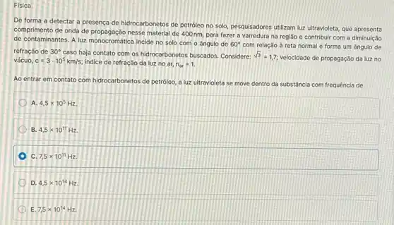 Física
De forma a detectar a presença de hidrocarbonetos de petróleo no solo pesquisadores utilizam luz ultravioleta, que apresenta
comprimento de onda de propagação nesse material de 400 nm, para fazer a varredura na região e contribuir com a diminuição
de contaminantes. A luz monocromática incide no solo com o ângulo de
60^circ 
com relação à reta normal e forma um ângulo de
refração de 30^circ 
caso haja contato com os hidrocarbonetos buscados Considere: sqrt (3)=1,7
velocidade de propagação da luz no vácuo. c=3cdot 10^5km/s indice de refração da luz no ar, n_(ar)=1.
Ao entrar em contato com hidrocarbonetos de petroleo a luz ultravioleta se move dentro da substância com frequência de
A. 4,5times 10^5Hz.
B. 4,5times 10^11Hz.
c 7,5times 10^11Hz
D. 4,5times 10^14Hz
E 7,5times 10^14Hz