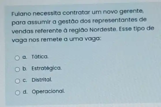 Fulano necessita contratar um novo gerente,
para assumir a gestão dos representantes de
vendas referente à região Nordeste Esse tipo de
vaga nos remete a uma vaga:
a. Tática.
b. Estratégica.
c. Distrital.
d. Operacional.