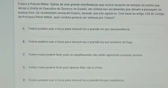 Fulano é Policial Militar.Diante de uma grande manifestação que ocorre na porta de entrada do prédio que
abriga a chefia do Executivo do Governo do Estado, ele ordena aos reclamantes que deixem a passagem de
acesso livre. Os reclamantes ameaçam Fulano, dizendo que irảo agredi-lo. Com base no artigo 234 do Código
de Processo Penal Militar qual conduta poderia ser adotada por Fulano?
A Fulano poderá usar a força para remové-los e prendê-los por desobediéncia.
B Fulano poderá usar a força para removè-los e prendê-los por tentativa de fuga
C Fulano nada poderá fazer pois os manifestantes nào estáo agredindo qualquer pessoa.
D Fulano nada poderá fazer pois apenas falar nào é crime.
E Fulano poderá usar a força para removē-los e prendé-los por resistência.