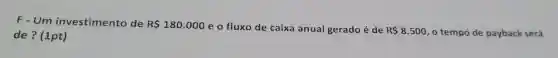 F-Um investimento de R 180.000
eo fluxo de caixa anual gerado é de R 8.500 , o tempo de payback será de ? (1pt)
