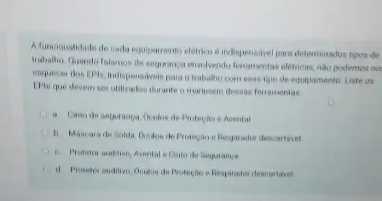 A funcionalidade de cada equipamento eletrico e indispensavel para determinados tipos de
trabalic Quando falamos de seguranga envolvendo ferramentas elétricas, nào podemos no
esquecer dos EFis, indispensivels para o trabalho com esse tipo de equipamento Liste os
IPlo que devem ser unilizados durante o manusels desasa ferramentas
I a Cinto de seguranga Oculos de Protectio e Avental
A b. Mascara de Sold Goulos de Protegao e Respirador descartavel
6. Protetor auditive, Avental e Cinto de Seguranca
d. Protetor auditivo, Doulos de Protecao e Respirado descartavel