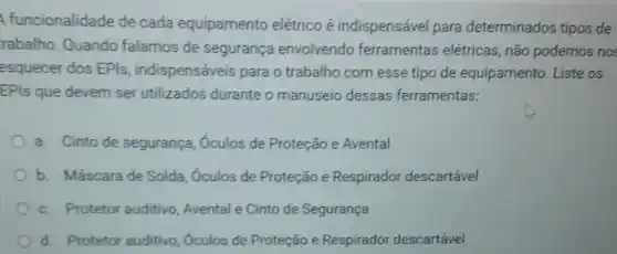 funcionalidade de cada equipamento elétrico é indispensável para determinados tipos de
rabalho. Quando falamos de segurança envolvendo ferramentas elétricas, não podemos nos
esquecer dos EPls indispenséveis para o trabalho com esse tipo de equipamento. Liste os
EPIs que devem ser utilizados durante o manuseio dessas ferramentas:
a. Cinto de segurança , Óculos de Proteção e Avental
b. Máscara de Solda , Óculos de Proteção e Respirador descartável
c. Protetor auditivo, Avental e Cinto de Segurança
d. Protetor auditivo, Oculos de Proteção e Respirador descartável