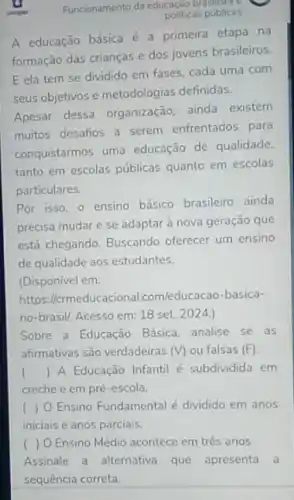 Funcionamento da educação broublicas
politicas públicas
A educação básica é a primeira etapa na
formação das crianças e dos jovens brasileiros
E ela tem se dividido em fases, cada uma com
seus objetivos e metodologias definidas.
Apesar dessa organização ainda existem
muitos desafios a serem enfrentados para
conquistarmos uma educação de qualidade.
tanto em escolas públicas quanto em escolas
particulares.
Por isso, o ensino básico brasileiro ainda
precisa mudar e se adaptar à nova geração que
está chegando. Buscando oferecer um ensino
de qualidade aos estudantes.
(Disponivel em:
https:lermeducacional.com/educacao -basica-
no-brasil/. Acesso em: 18 set. 2024.)
Sobre a Educação Básica.analise se as
afirmativas são verdadeiras (V) ou falsas (F)
() A Educação Infantil é subdividida em
creche e em pré -escola.
( ) O Ensino Fundamental é dividido em anos
iniciais e anos parciais.
( ) O Ensino Médio acontece em três anos.
Assinale a alternativa que apresenta a
sequência correta.