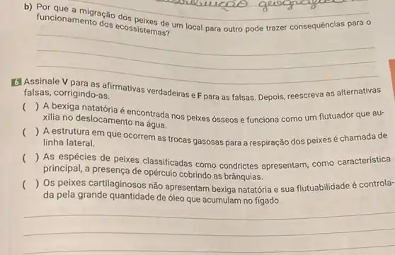 funcionamento
dos ecossistemas um local para outro pode trazer consequências para o
__
6
falsas, corrigindo-as.	verdadeiras e F para as falsas. Depois, reescreva as alternativas
()
A bexiga natatória é encontrada nos peixes ósseos e funciona como um flutuador que au-
xilia no deslocamento na água.
()
A estrutura em que ocorrem as trocas gasosas para a respiração dos peixes é chamada de
linha lateral.
()
As espécies de peixes classificadas como condrictes apresentam como característica
principal, a presença de opérculo cobrindo as brânquias.
() Os peixes cartilaginosos não apresentam bexiga natatória e sua flutuabilidade é controla-
da pela grande quantidade de óleo que acumulam no fígado.
__