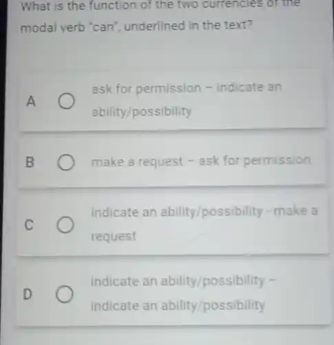 What is the function of the two currencies or the
modal verb "can ", underlined in the text?
A
ask for permission -indicate an
ability/possibility
B
make a request -ask for permission
C
indicate an ability/possibility - make a
request
D
indicate an ability/possibility -