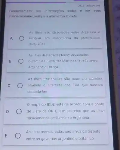 Fundamentado nas informações dadas e em seus
conhecimentos indique a alternativa correta.
As ilhas são disputadas entre Argentina e
Uruguai, em decorrência da proximidade
geográfica.
As ilhas destacadas foram disputadas
durante a Guerra das Malvinas (1982), entre
Argentina e França
As ilhas destacadas são ricas em petróleo,
atraindo o interesse dos EUA que buscam
controlá-las
mapa do IBGE está de acordo com o ponto
de vista da ONU, que decretou que as ilhas
mencionadas pertencem à Argentina
As ilhas mencionadas são alvos de disputa