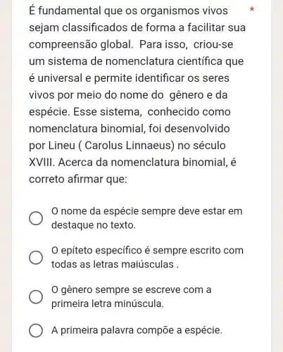 É fundamental que os organismos vivos
sejam classificados de forma a facilitar sua
compreensão global . Para isso , criou-se
um sistema de nomenclatura I científica que
é universal e permite identificar os seres
vivos por meio do nome do gênero e da
espécie. Esse sistema , conhecido como
nomenclatura binomial, foi desenvolvido
por Lineu ( Carolus Linnaeus ) no século
XVIII. Acerca da nomenclatura binomial, é
correto afirmar que:
nome da espécie sempre deve estar em
destaque no texto.
epiteto especifico é sempre escrito com
todas as letras maiúsculas .
gênero sempre se escreve com a
primeira letra minúscula.
A primeira palavra compōe a espécie.