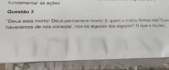 fundamentar as ações
Questão 3
"Deus está morto! Deus permanece morto! E quem o matou fomos nós! Com
haveremos de nos consolar, nós os algozes dos algozes?O que o mundo