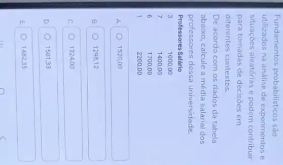 Fundamentos probabilísticos são utilizados na análise de experimentos e situações aleatórias e podem contribuir para tomadas de decisões em diferentes contextos.
De acordo com os dados da tabela abaixo, calcule a média salarial dos professores dessa universidade.

Professores Salário & 
3 & 1000,00 
7 & 1400,00 
6 & 1700,00 
1 & 2200,00

A. 1520,00
B. 1298,12
c. 1324,00
D. 1501,33