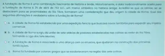 A fundação de Roma é uma combinação fascinante de história e lenda.Historicamente, a data tradicionalmente aceita para
a fundação de Roma 25 de abril de 753 a.C. um marco simbólico na história antiga. Acredita-se que os latinos, ao se
deslocarem para as proximidades do Rio Tibre formaram uma confederação que deu origem d cidade de Roma. Qual dos
seguintes afirmaçōes é verdadeira sobre a fundação de Roma?
a. A cidade de Roma foi estabelecida por uma expedição fenicia que buscava novos territórios para expandir seu império
comercial
b. A cidade de Roma surgiu da uniáo de sete aldeias de pastores estabelecidas nas colinas ao redor do Rio Tibre,
formando a Liga dos Sete Montes.
C. A fundação de Roma é associada a uma aliança com os etruscos, que ajudaram na construção das primeiras
fortificaçóes.
d. Roma foi fundada por colonos gregos que se estabeleceram na regiáo das sete colinas.