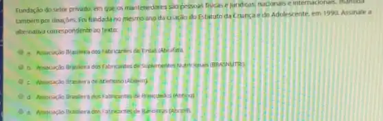 Fundação do setor privado.em que os mantenedotes sao pessoas fisicase juridicas, nacionals e internacionals , mantida
tambem por doaçōes. Foi fundada no mesmo ano da cração do Estatuto da Crianca e do Adolescente, em 1990. Assinale a
alternativa correspondente ao texto:
a. Associação Brasileira dos Fabricantes de Tintas (Abrafat).
b. Associação Brasileira dos Fabricantes de Suplementes Nutricion as (BRASNUTR).
c. Assocação Brasileira de Atletismo (Abdem)
d. Associação Brasileira dos Fabricantes de Brinquedos (Abring)
e. Associação Brasleira dos Fabricantes de Bandeins (Abrink)