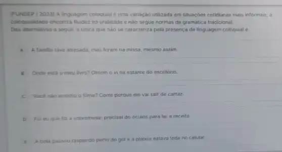 (FUNDEP /2023) A linguagem coloquial é uma variação utilizada em situações cotidianas mais informais; a
coloquialidade encontra fluidez na oralidade e nào segue normas da gramática tradicional.
Das alternativas a seguir,a unica que não se caracteriza pela presença de linguagem coloquial é:
A A familia tava atrasada, mas foram na missa, mesmo assim.
B Onde está o meu livro? Ontem o vi na estante do escritório.
C Vocé nào assistiu o filme? Corre porque ele vai sair de cartaz.
D Fol eu que fiz a sobremesa; precisel do óculos para ler a receita.
E A bola passou raspando perto do gol e a plateia estava toda no celular.