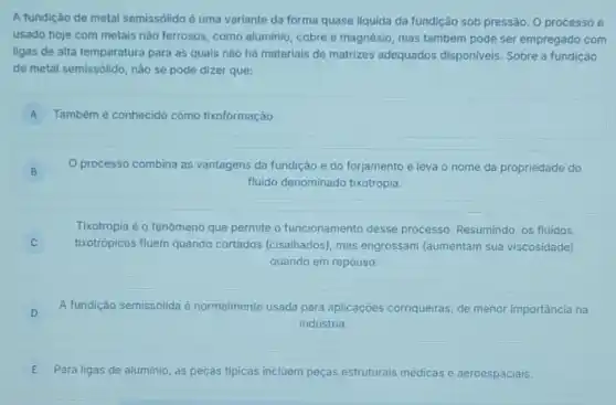 A fundição de metal semissólido é uma variante da forma quase liquida da fundição sob pressão O processo é
usado hoje com metais nào ferrosos, como aluminio cobre e magnésio, mas também pode ser empregado com
ligas de alta temperatura para as quais nào há materiais de matrizes adequados disponiveis. Sobre a fundição
de metal semissólido, não se pode dizer que:
A Também é conhecido como tixoformação.
B B
processo combina as vantagens da fundição e do forjamento e leva o nome da propriedade do
fluido denominado tixotropia.
Tixotropia é o fenômeno que permite o funcionamento desse processo. Resumindo, os fluidos
tixotrópicos fluem quando cortados (cisalhados), mas engrossam (aumentam sua viscosidade)
quando em repouso.
D
A fundição semissólida é normalmente usada para aplicaçōes corriqueiras, de menor importância na
indústria.
E Para ligas de aluminio as peças tipicas incluem peças estruturais n medicas s e aeroespaciais.