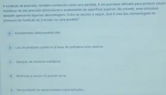 A fundição de precisão também conhecida como cera perdida, é um processo utilizado para produzir peças
metalicas de alta precisâo dimensional e acabamento de superficie superior. No entanto, esse processo
também apresenta algumas desvantagens. Entre as opçōes a seguir, qual é uma das desvantagens do
processo de fundição de precisão ou cera perdida?
A Investimento relativamente alto.
B Uso de produtos quimicos a base de polimeros e/ou resinas.
C Geração de residuos metálicos.
D Restrição a peças de grande porte.
E Necessidade de equipamentos especializados.