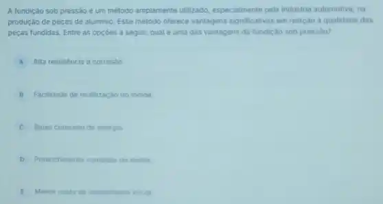 A fundição sob pressão é um método amplamente utilizado, especialmente pela industria automotiva, na
produção de peças de aluminio. Esse método oferece vantagens significativas em relação d qualidade das
peças fundidas. Entre as opçóes a seguir, qual é uma das vantagens da fundição sob pressào?
A Alta resistência a corrosão
B Facilidade de reutilização do molde.
C Baixo consumo de energia
D Preenchimento completo do molde
E Menor custo de investimento inicial