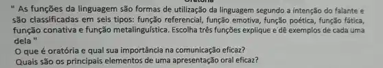 "As funçōes da linguagem são formas de utilização da linguagem segundo a intenção do falante e
são classificadas em seis tipos : função referencial , função emotiva , função poética , função fática,
função conativa e função metalinguística . Escolha três funçōes explique e dê exemplos de cada uma
dela "
que é oratória e qual sua importância na comunicação eficaz?
Quais são os principais elementos de uma apresentação oral eficaz?