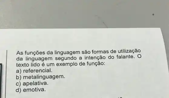 As funções da linguagem são formas de utilização
da linguagem segundo a intenção do falante. 0
texto lido é um exemplo de função:
a) referencial.
b)metalinguagem.
c) apelativa.
d) emotiva.