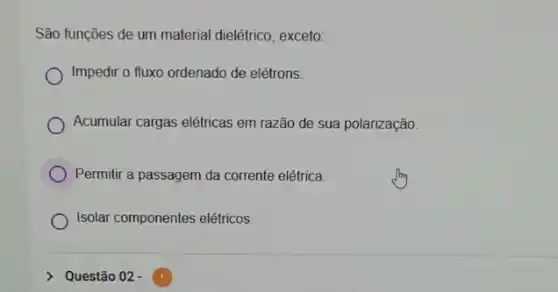 São funções de um material dielétrico, exceto:
Impedir o fluxo ordenado de elétrons.
Acumular cargas elétricas em razão de sua polarização.
Permitir a passagem da corrente elétrica
Isolar componentes elétricos.
Questão 02 -