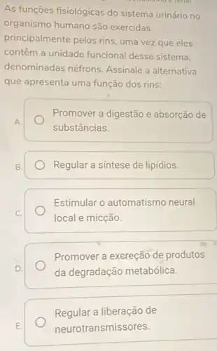 As funções fisiológicas do sistema urinário no
organismo humano são exercidas
principalmente pelos rins , uma vez que eles
contêm a unidade funcional desse sistema.
denominadas néfrons Assinale a alternativa
que apresenta uma função dos rins:
Promover a digestão e absorção de
substâncias.
Regular a sintese de lipídios.
Estimular o automatismo neural
local e micção.
Promover a excreção de produtos
da degradação metabólica.
Regular a liberação de
neurot ransmissores.