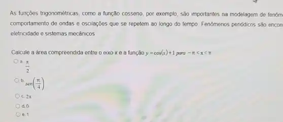 As funções trigonométricas, como a função cosseno, por exemplo, são importantes na modelagem de fenôm
comportamento de ondas e oscilações que se repetem ao longo do tempo. Fenômenos periódicos são encon
eletricidade e sistemas mecânicos
Calcule a área compreendida entre o eixo xe a função y=cos(x)+1para-pi lt xlt pi 
(pi )/(2)
b.
sen((pi )/(4))
c. 2pi 
d. 0
e. 1