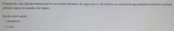 A função de uma válvula monitorada em um circuito hidráulico de segurança é a de informar ao sistema em que posição se encontra a válvula,
posição segura ou posição não segura.
Escotha uma opção:
Verdadeiro
Falso