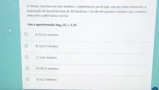 A função exponencial que modela o experimento prevê que, em um certo momento, a
população de bactérias será de 40 bactérias. Calcule em quantos minutos isso ocorre e
selecione a alternativa correta.
Use a aproximação log_(2)(5)=2,32
A) 0,532 minutos.
B) 5,032 minutos.
C) 5,32 minutos.
D) 50,32 minutos.
E) 53,2 minutos.