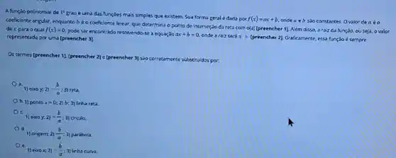 A função polinomial de 1^circ 
grau é uma das funçōes mais simples que existem. Sua forma geral é dada por
f(x)=ax+b
ondea eb sao constantes. Ovalor dea éo
coeficiente angular, enquanto béo coeficiente linear.que determina o ponto de interseção da reta com o(a) [preencher 1]Além disso, a raiz da função, ou seja,ovalor
de x para o qual f(x)=0
pode ser encontrado resolvendo-se a equação ax+b=0 onde a raiz será x=[preencher2] Graficamente, essa função é sempre representada por uma [preencher 3].
Os termos [preencher 1][preencher 2] e [preencher 3] sao corretamente substituídos por.
1) eixo y, 2)-(b)/(a);3) reta.
b. 1) ponto x=0;2) b; 3) linha reta.
1) eixo y:2)-(b)/(a);3) circulo.
1) origem 2)(b)/(a):3 parábola.
1) eixo x; 2) -(b)/(a) ; 3) linha curva.