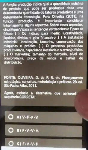 A função produção indica qual a quantidade máxima
de produto que pode ser produzida dada uma
determinada quantidade de fatores produtivos e uma
determinada tecnologia. Para Oliveira (2011) , hã
função produção é importante considerar
internamente alguns aspectos.Sobre esses aspectos,
classifique V para as sentenças verdadetras eF para as
falsas: ( Os indices para medir:lucratividade.
liquidez, dividas e giro financeiro . ( ) A instalação
industrial:localização,tamanho , conservação das
máquinas e prédios. ( O processo produtivo:
produtividade , capacidade instalada e o arranjo fisico.
) 0 marketing tamanho do mercado, nivel de
concorrência preço de venda e canais de
distribuição.
FONTE OLIVEIRA, D. de P. R.de Planejamento
estratégico:conceitos metodologia e práticas. 28, ed.
São Paulo: Atlas 2011.
Agora, assinale a alternativa que apresent
sequência CORRETA:
A) Vcdot Fcdot Fcdot V
B) Fcdot Vcdot Vcdot V
C) F-V-V-R