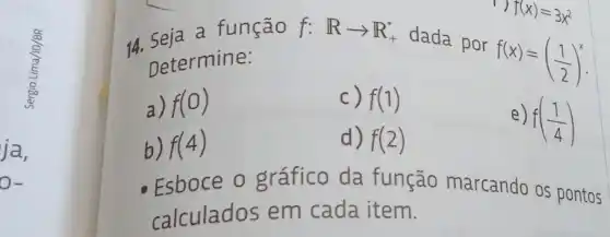 a função
Determine:
f:Rarrow R_(+)^ast 
dada por
f(x)=((1)/(2))^x
a) f(0)
c) f(1)
b) f(4)
d) f(2)
e) f((1)/(4))
1) f(x)=3x^2
Esboce o gráfico da função marcando os pontos
calculados em cada item.