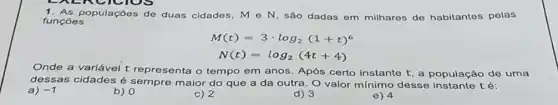 funçoes
populações de duas cidades, Mcirc N são dadas em milhares de habitantes pelas
M(t)=3cdot log_(2)(1+t)^6
N(t)=log_(2)(4t+4)
Onde a variável t representa o tempo em anos. Após certo instante t, a população de uma
dessas cidades é sempre maior do que a da outra. O valor mínimo desse instante té:
a) -1
b) 0
c) 2
d) 3
e) 4