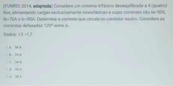 (FUNRIO, 2014 adaptada) Considere um sistema trifásico desequilibrado a 4 (quatro)
fios, alimentando cargas exclusivamente monofásicas e cujas correntes são Ia=50A
Ib=70A e IC=90A Determine a corrente que circula no condutor neutro. Considere as
correntes defasadas 120^circ  entre si.
Dados: N3=1,7
a. 56A
b. 24A
C. 34 A.
d. 43A
e. 38A