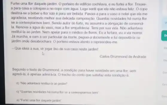 Furtei uma flor daquele jardim. O portoiro do edificio cochilava, o ou furtei a flor. Trouxo-
a para casa e coloquei-a no copo com água. Logo senti que ela nào estava foliz O copo
destina-se a beber e flor nào 6 para sor bebida. Passol-a para o vaso o notei que ela me
agradecia, revelando melhor sua delicada composição. Quantas novidades há numa flor
se a contemplarmos bem Sendo autor do furto , ou assumira a obrigação de conservá
la. Renovei a água do vaso, mas a flor empalidecia. Tomi por sua vida. Nào adiantava
restitul-la ao jardim. Nem apelar para o médico do flores. Eu a furtara, ou a via morror
Já murcha, e com a cor particular da morte, poguei-a docomente o fui depositá-la no
jardim onde desabrochara. O porteiro estava atento o repreendou-mo
- Que ideia a sua vir jogar lixo do sua casa nesto jardim!
Carlos Drummond do Andrade
Segundo o texto do Drummond, a condição para haver novidade em uma flor, som
agredi-la, é apenas admird-la O trecho do conto que satisfaz osta condição ở:
d) "Não adiantava restitul-la ao jardim".
c) "Quantas novidades ha numa flor se a contemplarmos bem"
a) "Furtel uma flor daquele jardim".
v
D
