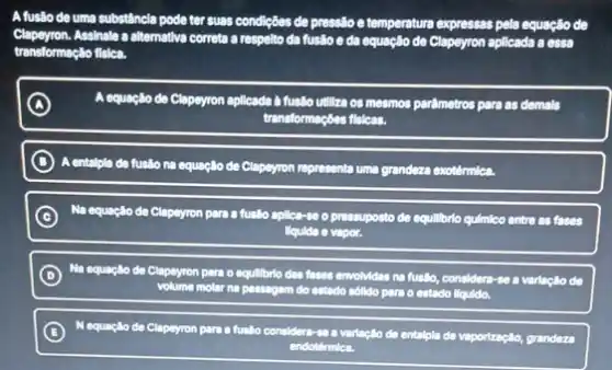 A fusão de uma substâncla pode ter suas condiçães de pressito e temperatura expressas pela equação de
lapeyron.Assinale a alternativa correta a respelto da fuslio e da equação de Clapeyron aplicada a essa
transformação fisica.
A A equação de Clapeyron aplicado th fusilio utiliza os mesmos parfmetros para as demals
transformaçbes flelcas.
B A entalpla de fusilo na equaçllo de Clapeyron representa uma grandeza exotérmica
C Na equação de Clapeyron para a fuslio aplica-so o pressuposto de equilibrio quimico entre as fases
liqulde e vapor.
D
Ma
equação de Clapeyron para o equillbrio das fases envolvidas na fuslio, consider -se a varlação de
volume molar na passagem do estado sólldo pars o estado liquido.
B
N Lequação de Clapeyron para a fuslio considers-
so a variação de entalpla de vaporização, grandeza
endotérmica.