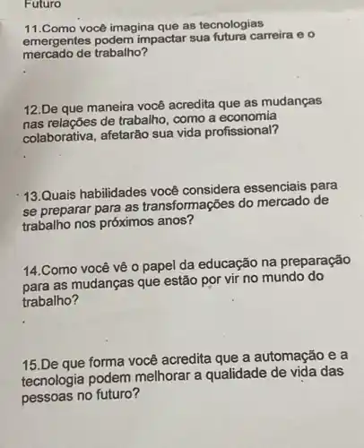 Futuro
11.Como você imagina que as tecnologias
emergentes podem impactar sua futura carreira e o
mercado de trabalho?
12.De que maneira você acredita que as mudanças
nas relações de trabalho como a economia
colaborativa, afetarão sua vida profissional?
13.Quais habilidades você considera essenciais para
se preparar para as transformações do mercado de
trabalho nos próximos anos?
14.Como você về 0 papel da educação na preparação
para as mudanças que estão por vir no mundo do
trabalho?
15.De que forma você acredita que a automação e a
tecnologia podem melhorar a qualidade de vida das
pessoas no futuro?