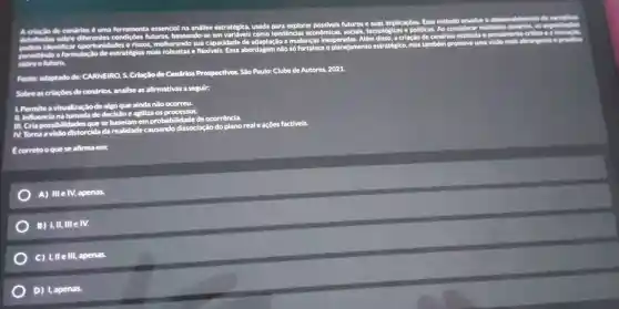 futuros e suas implicaçôes.Esse método envolve o desenvo
do narrativas
a	de cendrios é umb ferramenta essencial na andlise estratégica.usada para explorar
detallhadi sobre diferentes	futuras baseando- em variavels como tendências econômica
socials tecnológicas e politicas. Ao considerar multiplos centirios, as
pensamente critico ea inover
riscos.melhorand sua capacidade de
adaptação a mudanças inesperadas.Além
disso, a criação de cenários
a formulac estratégias mais robustas e flexivels
Essa abordagem nào só fortalece
planejamento estratégico , mas tambêm
promove uma	abrangente e prostiva
Fonte:adaptado de:CARNEIRO, S.
Criação de Cenários Prospectivos.São
Paulo: Clube de Autores,2021
Sobre as criacoes de cendrios.
analise as afirmativas a seguir:
1. Permite a visualização
de algo que ainda não
II. Influencia na tomada de decisio e agiliza os
III. Cria possibilidades que
distorcida da realidade causando dissociação
ão do plano real e ações factiveis.
M. Toma a
corretoo que se afirma em:
A) III e IV, apenas.
B) 1,11. Ill e IV.
C) 1,11 Ill, apenas.
D) I. apenas.