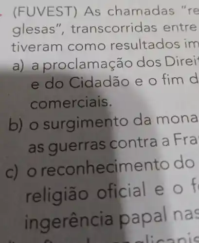 . (FUVE ST) A s cha madas "re
glesa s", tra nsco rrida s ent re
tiver am co mo re sulta dos im
a) a p rocia maçã o dos Direi
e do Cidad ão e o fim d
come rcials.
b)o sur giment o da mona
as g uerra S CO ntra a Fra
c) orec on hecime nto d o
religia o o ficia Le o f
ingerência pap al nas
c