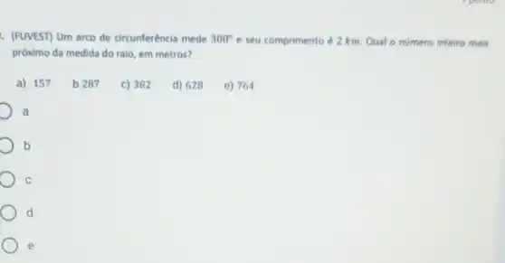 . (FUVEST) Um arco de circunferência mede 300^circ  e seu comprimento é 2 km. Qual o numero inteiro mais
próximo da medida do raio, em metros?
a) 157
b 287
C) 382
d) 628
e) 764
a
b
C
d
e