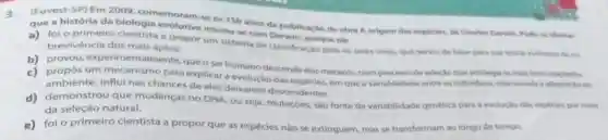 (Fuvest-5P) Em 2009 comemoram-se os 150 anos de publicaçǎo de obra A origem das especies, do Charles Darah.Pode se afininar
que a história da biologia evolutive iniciou-se com porque ele
3 foi o primeiro cientista a propor um sistema de classificaçao para os seres vivos que senviu de base pera sua teoria evolutive da so brevivencia dos mais aptos.
b) provou, experim entalmente, que o ser humano descende dos macacos, num processo de selection nom privilegia on main bern adaptados.
propos um mecanismo para explicar a evolução da especies, em que a variabilidade entre os individuos, relacionada h adaptacho ao
ambiente, influi nas chances de eles deixarem descendentes.
d) demonstrou que mudanças no DNA, ou seja, mutaçoes, sao fonte da variabilidade genetica para a evolugho das espectes por meto
da seleção natural.
e)foi o primeiro cientista a propor que as espécies nào se extinguem, mas se transformam ao longo do tempo.