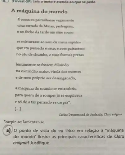 (Fuvest-SP) Leia o texto e atenda ao que se pede.
A máquina do mundo
E como eu palmilhasse vagamente
uma estrada de Minas,pedregosa,
e no fecho da tarde um sino rouco
se misturasse ao som de meus sapatos
que era pausado e seco; e aves pairassem
no céu de chumbo ,e suas formas pretas
lentamente se fossem diluindo
na escuridão maior, vinda dos montes
e de meu próprio ser desenganado,
a máquina do mundo se entreabriu
para quem de a romper já se esquivava
e só de o ter pensado se carpia".
[ldots ]
Carlos Drummond de Andrade Claro enigma.
"carpir-se: lamentar-se.
a) 0 ponto de vista do eu lírico em relação à "máquina
do mundo" ilustra as principais caracteristicas de Claro