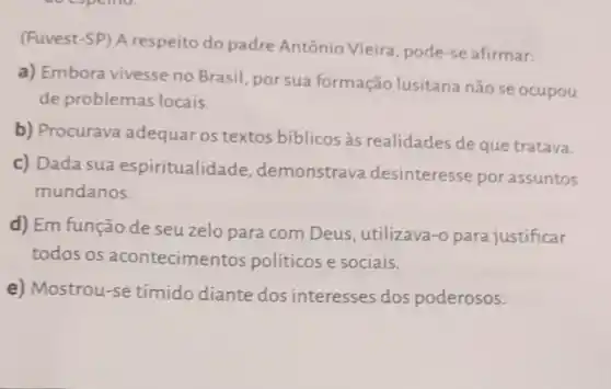 (Fuvest-SP) A respeito do padre Antônio Vieira, pode-se afirmar:
a) Embora vivesse no Brasil, por sua formação lusitana não se ocupou
de problemas locais.
b) Procurava adequar os textos bíblicos as realidades de que tratava.
c) Dada sua espiritualidade demonstrava desinteresse por assuntos
mundanos.
d) Em função de seu zelo para com Deus , utilizava-o para justificar
todos os acontecimer tos políticose sociais.
e) Mostrou-se tímido diante dos interesses dos poderosos.